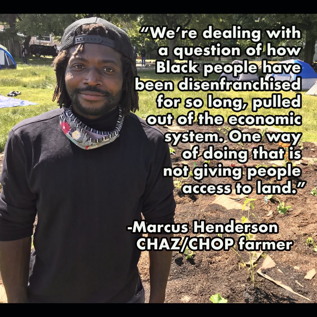 We're dealing with a question of how Black people have been disenfranchised for so long, pulled out of the economic system. One way of doing that is not giving people access to land. -Marcus Henderson CHAZ/CHOP farmer